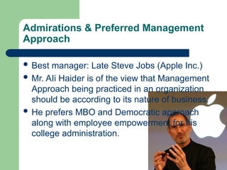 Admirations & Preferred Management
Approach
 Best manager: Late Steve Jobs (Apple Inc.)
 Mr. AIi Haider is of the view that Management
Approach being practiced in an organization
should be according to its nature of business.
 He prefers MBO and Democratic approach
along with employee empowerment for his
college administration.
 