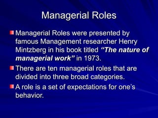 Managerial Roles
Managerial Roles
Managerial Roles were presented by
Managerial Roles were presented by
famous Management researcher Henry
famous Management researcher Henry
Mintzberg in his book titled
Mintzberg in his book titled “The nature of
“The nature of
managerial work’’
managerial work’’ in 1973.
in 1973.
There are ten managerial roles that are
There are ten managerial roles that are
divided into three broad categories.
divided into three broad categories.
A role is a set of expectations for one’s
A role is a set of expectations for one’s
behavior.
behavior.
 