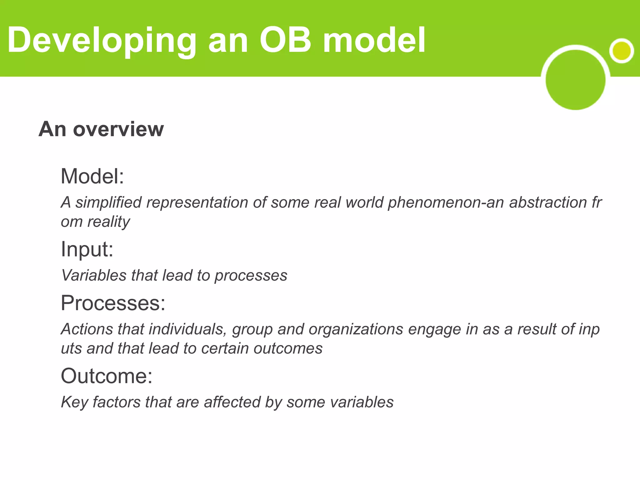 Developing an OB model
An overview
Model:
A simplified representation of some real world phenomenon-an abstraction fr
om reality
Input:
Variables that lead to processes
Processes:
Actions that individuals, group and organizations engage in as a result of inp
uts and that lead to certain outcomes
Outcome:
Key factors that are affected by some variables
 