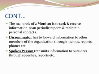 CONT…
 The main role of a Monitor is to seek & receive
information, scan periodic reports & maintain
personal contacts.
 Disseminator has to forward information to other
members of the organization through memos, reports,
phones etc.
 Spokes Person transmits information to outsiders
through speeches, reports etc.
 