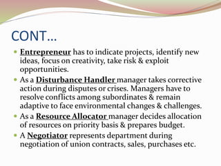 CONT…
 Entrepreneur has to indicate projects, identify new
ideas, focus on creativity, take risk & exploit
opportunities.
 As a Disturbance Handler manager takes corrective
action during disputes or crises. Managers have to
resolve conflicts among subordinates & remain
adaptive to face environmental changes & challenges.
 As a Resource Allocator manager decides allocation
of resources on priority basis & prepares budget.
 A Negotiator represents department during
negotiation of union contracts, sales, purchases etc.
 