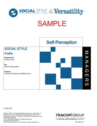 Self-Perception
Sidney Jones
SOCIAL STYLE
Profile
Sample Organization
Session:
By:
Prepared for:
Improving Interpersonal Effectiveness
14 Apr 2014
SOCIAL STYLE, The Social Intelligence Company, The Creator of
SOCIAL STYLE and TRACOM are registered trademarks of the
TRACOM Corporation. SOCIAL STYLE Model is a trademark of the
TRACOM Corporation.
© The TRACOM Corporation. All Rights Reserved.
Centennial, Colorado 80111
303-470-4900 • 800-221-2321 (US Only) • www.socialstyle.com
MANAGERS
SAMPLE
REV MAR 2017
 