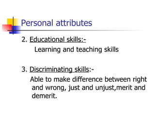 Personal attributes 2.  Educational skills:- Learning and teaching skills 3.  Discriminating skills :- Able to make difference between right and wrong, just and unjust,merit and demerit.  