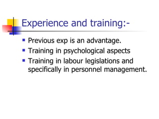 Experience and training:- Previous exp is an advantage. Training in psychological aspects Training in labour legislations and specifically in personnel management.  