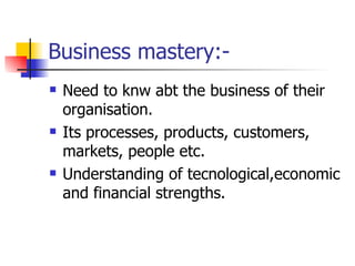 Business mastery:- Need to knw abt the business of their organisation. Its processes, products, customers, markets, people etc. Understanding of tecnological,economic and financial strengths. 