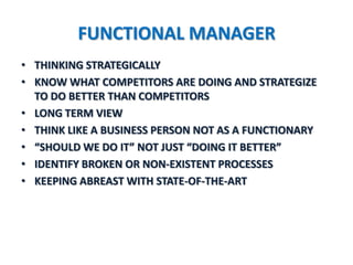 FUNCTIONAL MANAGER
• THINKING STRATEGICALLY
• KNOW WHAT COMPETITORS ARE DOING AND STRATEGIZE
  TO DO BETTER THAN COMPETITORS
• LONG TERM VIEW
• THINK LIKE A BUSINESS PERSON NOT AS A FUNCTIONARY
• “SHOULD WE DO IT” NOT JUST “DOING IT BETTER”
• IDENTIFY BROKEN OR NON-EXISTENT PROCESSES
• KEEPING ABREAST WITH STATE-OF-THE-ART
 