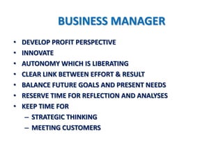 BUSINESS MANAGER
•   DEVELOP PROFIT PERSPECTIVE
•   INNOVATE
•   AUTONOMY WHICH IS LIBERATING
•   CLEAR LINK BETWEEN EFFORT & RESULT
•   BALANCE FUTURE GOALS AND PRESENT NEEDS
•   RESERVE TIME FOR REFLECTION AND ANALYSES
•   KEEP TIME FOR
     – STRATEGIC THINKING
     – MEETING CUSTOMERS
 