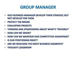 GROUP MANAGER
• HELP BUSINESS MANAGER DEVELOP THEIR STRATEGY, BUT
  NOT DEVELOP FOR THEM
• PROTECT THE BRAND
• EVALUATING PROJECTS
• THINKING AND STRATEGIZING ABOUT WHAT’S “INVISIBLE”
• HOW CAN WE GROW?
• HOW CAN WE MAINTAIN OUR COMPETITIVE ADVANTAGE?
• IS OUR POSITIONING RIGHT?
• ARE WE REACHING THE RIGHT BUSINESS SEGMENTS?
• THOUGHT LEADERSHIP
 