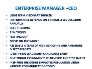 ENTERPRISE MANAGER –CEO
• LONG TERM VISIONARY THINKER
• PERFORMANCE DEPENDS ON 3-4 HIGH LEVEL DECISIONS
  ANNUALLY
• DEEP THINKING
• RISK TAKING
• “LETTING GO”
• FOCUS ON THE WHOLE
• ASSEMBLE A TEAM OF HIGH ACHIEVING AND AMBITIOUS
  DIRECT REPORTS
• IDENTIFYING LEADERSHIP CANDIDATES EARLY
• GIVE TOUGH ASSIGNMENTS TO DEVELOP AND TEST TALENT
• INSPIRING THE ENTIRE EMPLOYEE POPULATION USING
  VARIOUS COMMUNICATION TOOLS
 