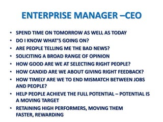 ENTERPRISE MANAGER –CEO
• SPEND TIME ON TOMORROW AS WELL AS TODAY
• DO I KNOW WHAT’S GOING ON?
• ARE PEOPLE TELLING ME THE BAD NEWS?
• SOLICITING A BROAD RANGE OF OPINION
• HOW GOOD ARE WE AT SELECTING RIGHT PEOPLE?
• HOW CANDID ARE WE ABOUT GIVING RIGHT FEEDBACK?
• HOW TIMELY ARE WE TO END MISMATCH BETWEEN JOBS
  AND PEOPLE?
• HELP PEOPLE ACHIEVE THE FULL POTENTIAL – POTENTIAL IS
  A MOVING TARGET
• RETAINING HIGH PERFORMERS, MOVING THEM
  FASTER, REWARDING
 