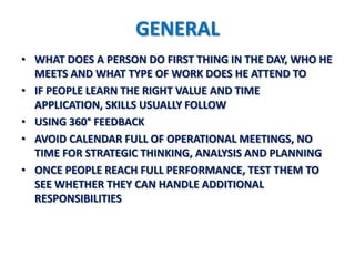 GENERAL
• WHAT DOES A PERSON DO FIRST THING IN THE DAY, WHO HE
  MEETS AND WHAT TYPE OF WORK DOES HE ATTEND TO
• IF PEOPLE LEARN THE RIGHT VALUE AND TIME
  APPLICATION, SKILLS USUALLY FOLLOW
• USING 360° FEEDBACK
• AVOID CALENDAR FULL OF OPERATIONAL MEETINGS, NO
  TIME FOR STRATEGIC THINKING, ANALYSIS AND PLANNING
• ONCE PEOPLE REACH FULL PERFORMANCE, TEST THEM TO
  SEE WHETHER THEY CAN HANDLE ADDITIONAL
  RESPONSIBILITIES
 