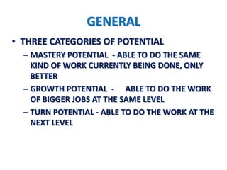 GENERAL
• THREE CATEGORIES OF POTENTIAL
  – MASTERY POTENTIAL - ABLE TO DO THE SAME
    KIND OF WORK CURRENTLY BEING DONE, ONLY
    BETTER
  – GROWTH POTENTIAL - ABLE TO DO THE WORK
    OF BIGGER JOBS AT THE SAME LEVEL
  – TURN POTENTIAL - ABLE TO DO THE WORK AT THE
    NEXT LEVEL
 