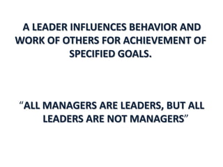 A LEADER INFLUENCES BEHAVIOR AND
WORK OF OTHERS FOR ACHIEVEMENT OF
          SPECIFIED GOALS.



“ALL MANAGERS ARE LEADERS, BUT ALL
     LEADERS ARE NOT MANAGERS”
 