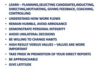 • LEARN – PLANNING,SELECTING CANDIDATES,INDUCTING,
  DIRECTING,MOTIVATING, GIVING FEEDBACK, COACHING,
  CONTROLLING
• UNDERSTAND HOW WORK FLOWS
• REMAIN HUMBLE, AVOID ARROGANCE
• DEMONSTRATE PERSONAL INTEGRITY
• AVOID UNILATERAL DECISIONS
• BE WILLING TO CHANGE HABITS
• HIGH RESULT VERSUS VALUES – VALUES ARE MORE
  IMPORTANT
• TAKE PRIDE IN PROMOTION OF YOUR DIRECT REPORTS
• BE APPROACHABLE
• GIVE LATITUDE
 