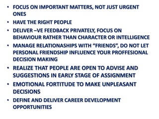 • FOCUS ON IMPORTANT MATTERS, NOT JUST URGENT
  ONES
• HAVE THE RIGHT PEOPLE
• DELIVER –VE FEEDBACK PRIVATELY, FOCUS ON
  BEHAVIOUR RATHER THAN CHARACTER OR INTELLIGENCE
• MANAGE RELATIONASHIPS WITH “FRIENDS”, DO NOT LET
  PERSONAL FRIENDSHIP INFLUENCE YOUR PROFFESIONAL
  DECISION MAKING
• REALIZE THAT PEOPLE ARE OPEN TO ADVISE AND
  SUGGESTIONS IN EARLY STAGE OF ASSIGNMENT
• EMOTIONAL FORTITUDE TO MAKE UNPLEASANT
  DECISIONS
• DEFINE AND DELIVER CAREER DEVELOPMENT
  OPPORTUNITIES
 