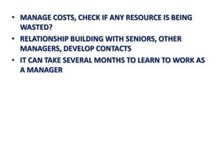 • MANAGE COSTS, CHECK IF ANY RESOURCE IS BEING
  WASTED?
• RELATIONSHIP BUILDING WITH SENIORS, OTHER
  MANAGERS, DEVELOP CONTACTS
• IT CAN TAKE SEVERAL MONTHS TO LEARN TO WORK AS
  A MANAGER
 