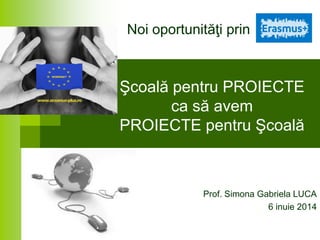 Şcoală pentru PROIECTE
ca să avem
PROIECTE pentru Şcoală
Prof. Simona Gabriela LUCA
6 inuie 2014
Noi oportunităţi prin
 