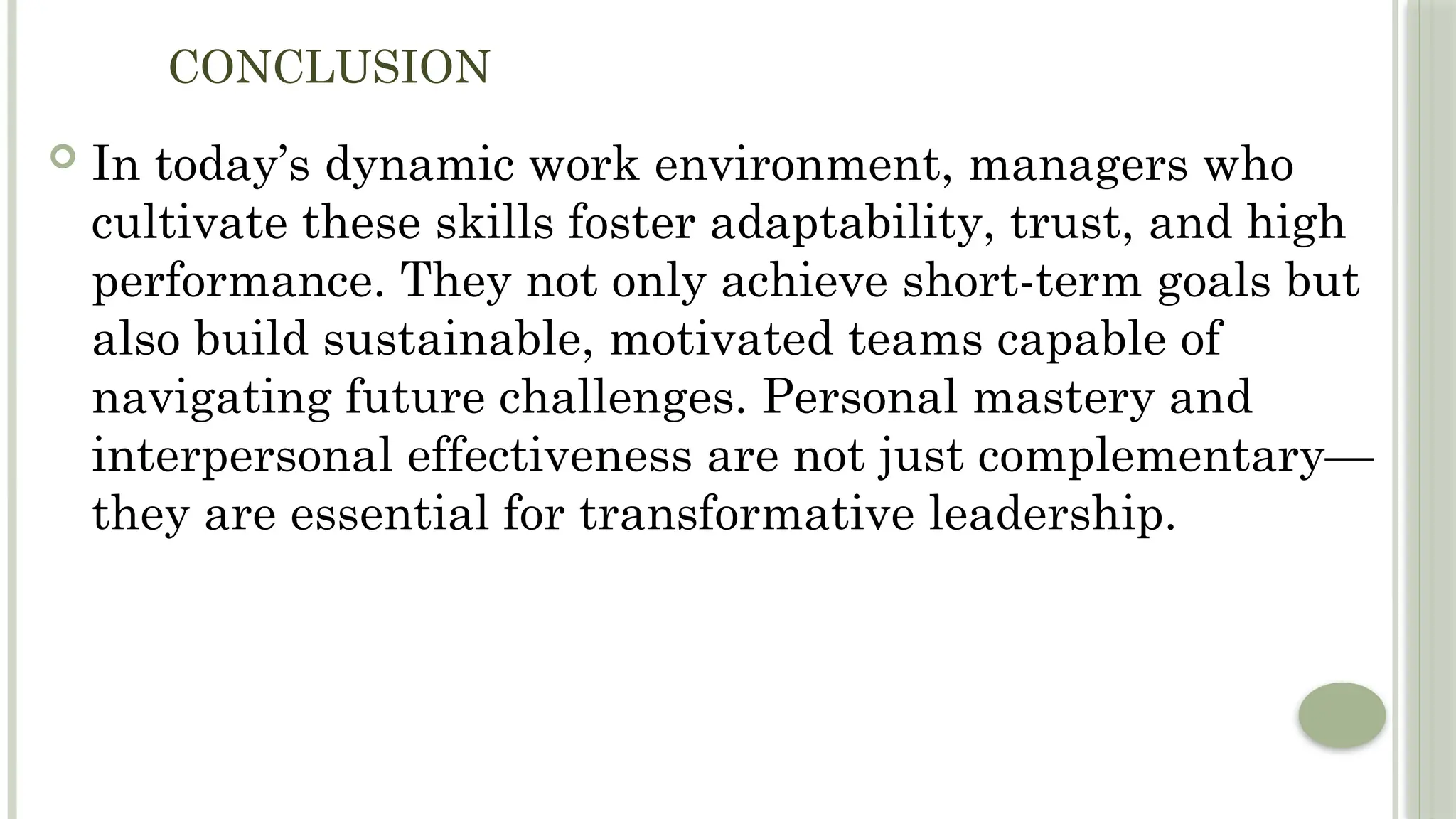 CONCLUSION
 In today’s dynamic work environment, managers who
cultivate these skills foster adaptability, trust, and high
performance. They not only achieve short-term goals but
also build sustainable, motivated teams capable of
navigating future challenges. Personal mastery and
interpersonal effectiveness are not just complementary—
they are essential for transformative leadership.
 