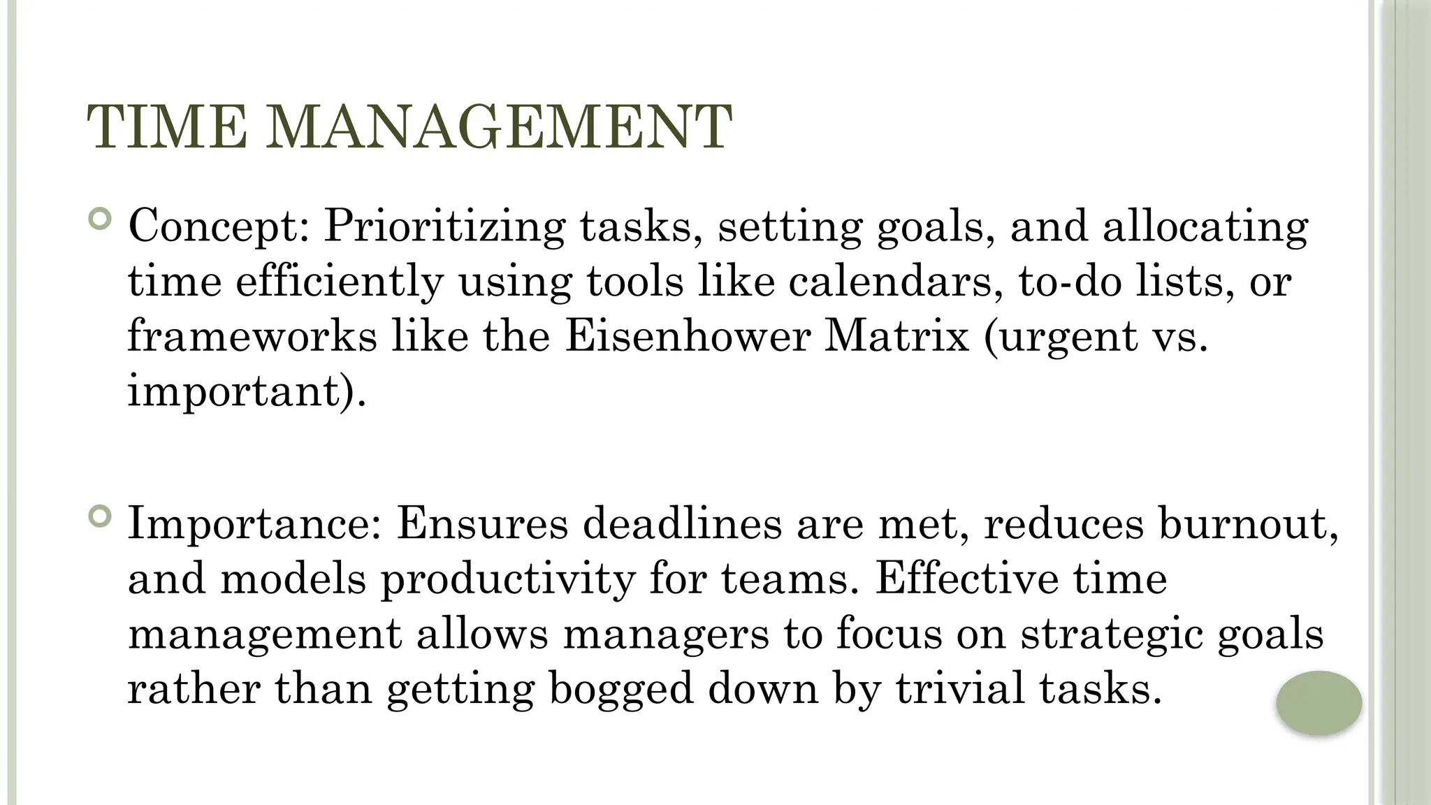 TIME MANAGEMENT
 Concept: Prioritizing tasks, setting goals, and allocating
time efficiently using tools like calendars, to-do lists, or
frameworks like the Eisenhower Matrix (urgent vs.
important).
 Importance: Ensures deadlines are met, reduces burnout,
and models productivity for teams. Effective time
management allows managers to focus on strategic goals
rather than getting bogged down by trivial tasks.
 