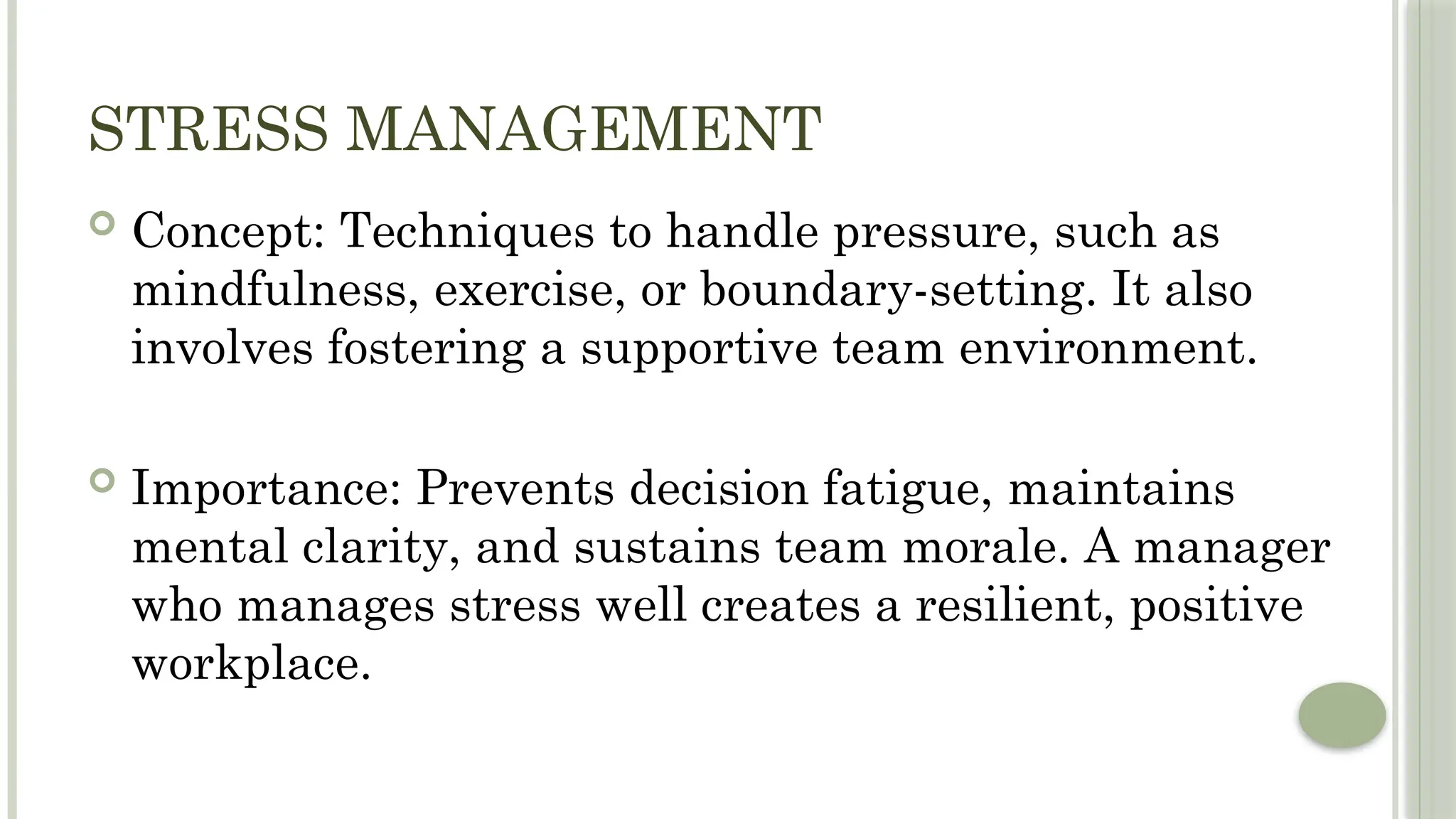 STRESS MANAGEMENT
 Concept: Techniques to handle pressure, such as
mindfulness, exercise, or boundary-setting. It also
involves fostering a supportive team environment.
 Importance: Prevents decision fatigue, maintains
mental clarity, and sustains team morale. A manager
who manages stress well creates a resilient, positive
workplace.
 