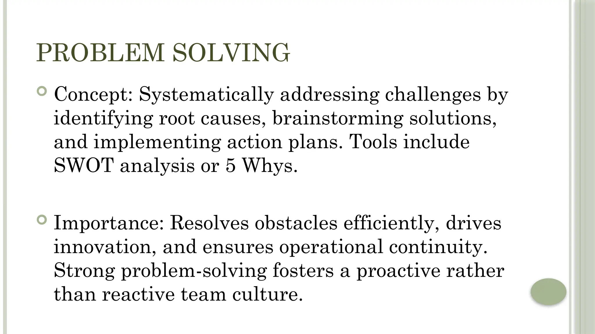 PROBLEM SOLVING
 Concept: Systematically addressing challenges by
identifying root causes, brainstorming solutions,
and implementing action plans. Tools include
SWOT analysis or 5 Whys.
 Importance: Resolves obstacles efficiently, drives
innovation, and ensures operational continuity.
Strong problem-solving fosters a proactive rather
than reactive team culture.
 