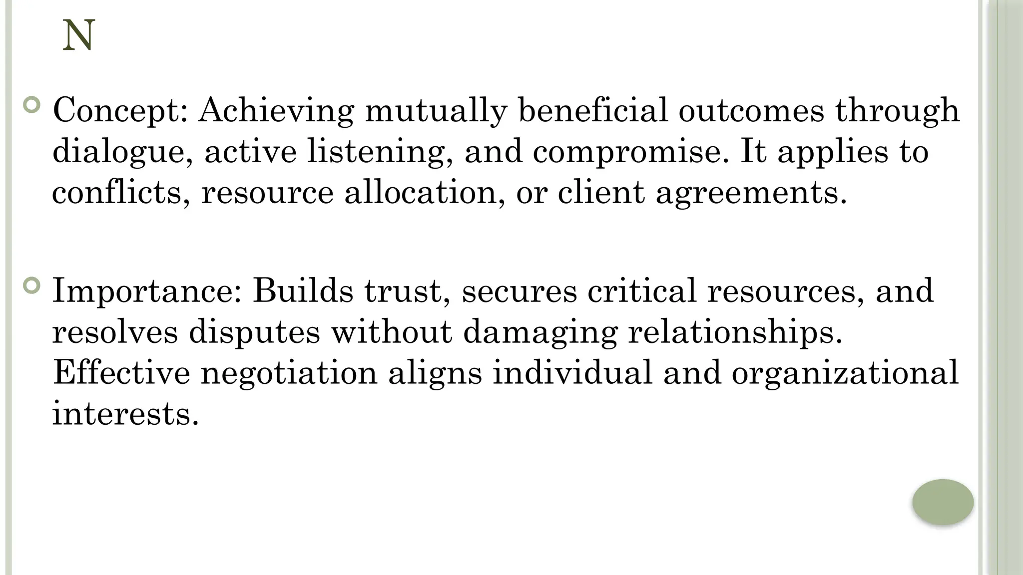 N
 Concept: Achieving mutually beneficial outcomes through
dialogue, active listening, and compromise. It applies to
conflicts, resource allocation, or client agreements.
 Importance: Builds trust, secures critical resources, and
resolves disputes without damaging relationships.
Effective negotiation aligns individual and organizational
interests.
 