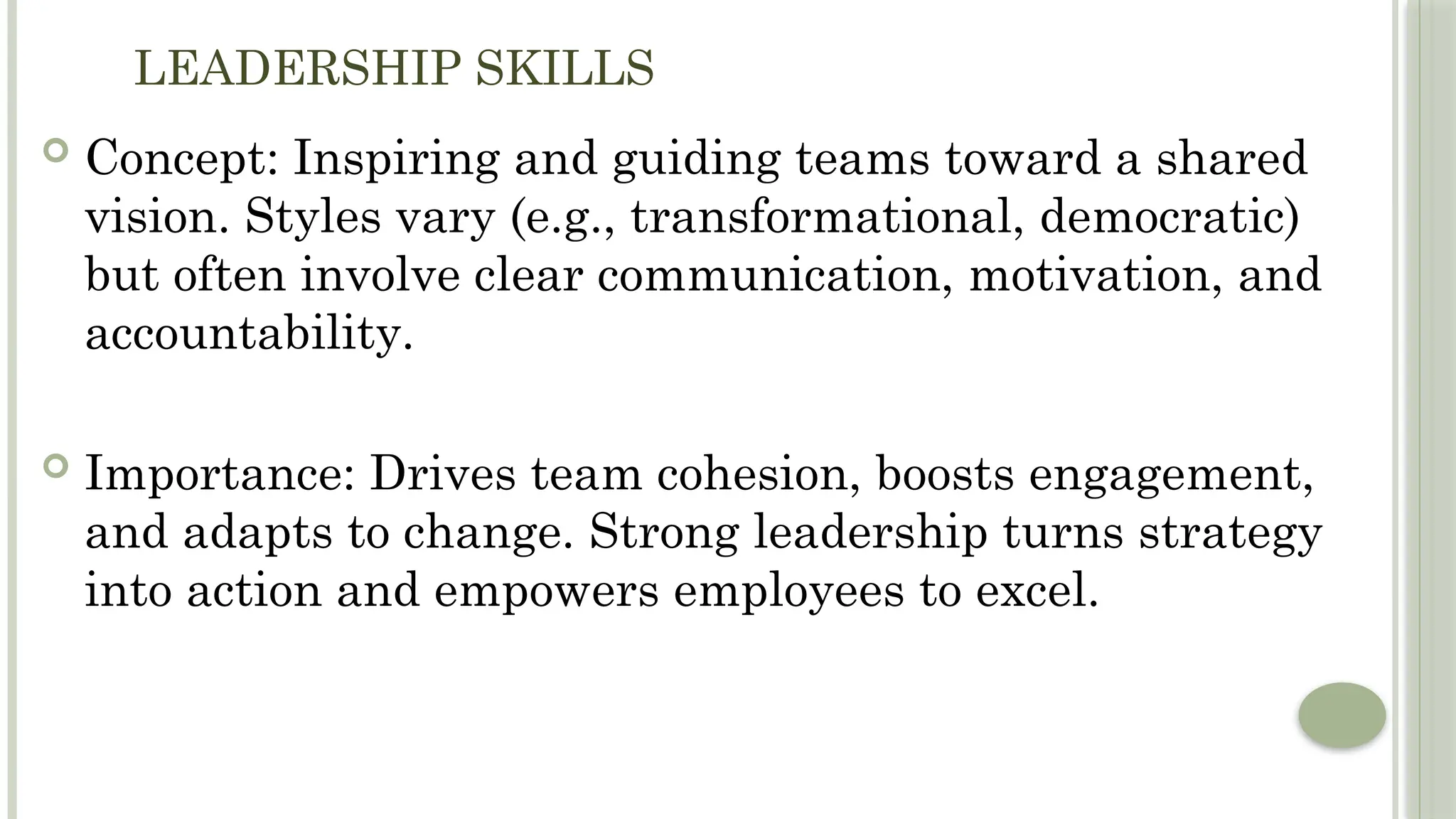 LEADERSHIP SKILLS
 Concept: Inspiring and guiding teams toward a shared
vision. Styles vary (e.g., transformational, democratic)
but often involve clear communication, motivation, and
accountability.
 Importance: Drives team cohesion, boosts engagement,
and adapts to change. Strong leadership turns strategy
into action and empowers employees to excel.
 