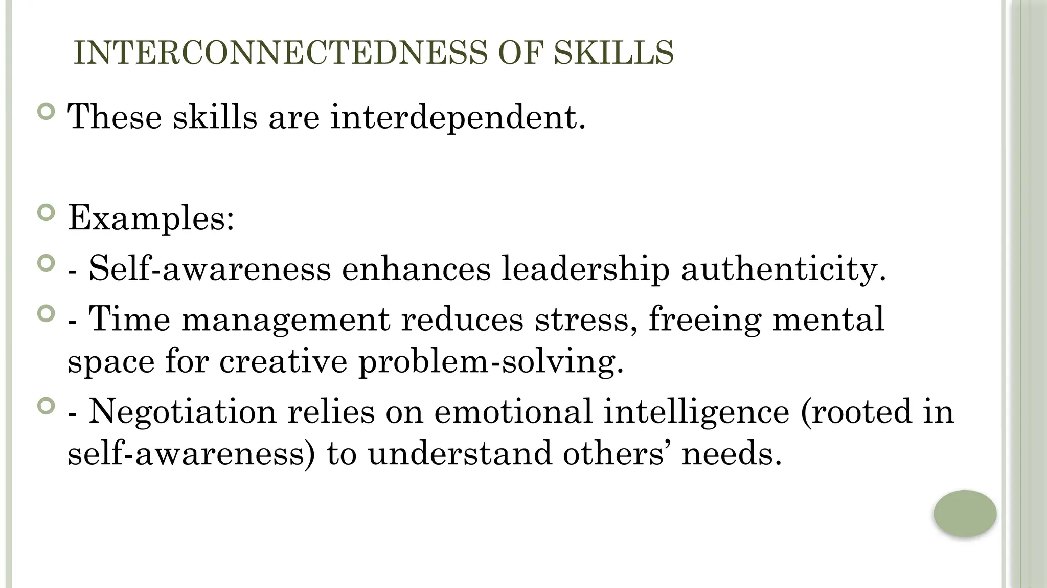 INTERCONNECTEDNESS OF SKILLS
 These skills are interdependent.
 Examples:
 - Self-awareness enhances leadership authenticity.
 - Time management reduces stress, freeing mental
space for creative problem-solving.
 - Negotiation relies on emotional intelligence (rooted in
self-awareness) to understand others’ needs.
 