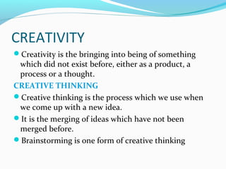 CREATIVITY
Creativity is the bringing into being of something
which did not exist before, either as a product, a
process or a thought.
CREATIVE THINKING
Creative thinking is the process which we use when
we come up with a new idea.
It is the merging of ideas which have not been
merged before.
Brainstorming is one form of creative thinking
 