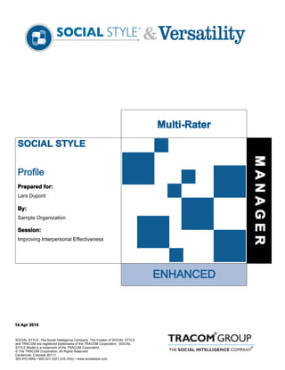 SOCIAL STYLE
ENHANCED
Profile
SOCIAL STYLE, The Social Intelligence Company, The Creator of SOCIAL STYLE
and TRACOM are registered trademarks of the TRACOM Corporation. SOCIAL
STYLE Model is a trademark of the TRACOM Corporation.
© The TRACOM Corporation. All Rights Reserved.
Centennial, Colorado 80111
303-470-4900 • 800-221-2321 (US Only) • www.socialstyle.com
Prepared for:
Lars Dupont
By:
Sample Organization
Session:
Improving Interpersonal Effectiveness
14 Apr 2014
MANAGER
Multi-Rater
 