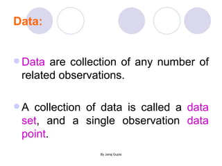 Data: Data  are collection of any number of related observations. A collection of data is called a  data set , and a single observation  data point . 