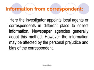 Information from correspondent: Here the investigator appoints local agents or correspondents in different place to collect information. Newspaper agencies generally adopt this method. However the information may be affected by the personal prejudice and bias of the correspondent. 