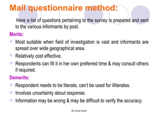 Mail questionnaire method: Here a list of questions pertaining to the survey is prepared and sent to the various informants by post. Merits: Most suitable when field of investigation is vast and informants are spread over wide geographical area. Relatively cost effective. Respondents can fill it in her own preferred time & may consult others if required. Demerits: Respondent needs to be literate, can’t be used for illiterates. Involves uncertainty about response. Information may be wrong & may be difficult to verify the accuracy. 