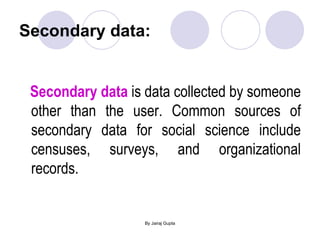 Secondary data: Secondary data  is data collected by someone other than the user. Common sources of secondary data for social science include censuses, surveys, and organizational records.  