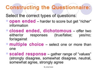 Constructing the Questionnaire: Select the correct types of questions: open ended  – harder to score but get “richer” information closed ended, dichotomous  – offer two either/or responses (true/false; yes/no; for/against multiple choice  – select one or more than one scaled response  – gather range of “values” (strongly disagree, somewhat disagree, neutral, somewhat agree, strongly agree 