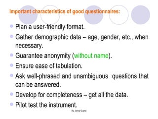 Important characteristics of good questionnaires: Plan a user-friendly format. Gather demographic data – age, gender, etc., when necessary.  Guarantee anonymity ( without name ). Ensure ease of tabulation. Ask well-phrased and unambiguous  questions that can be answered. Develop for completeness – get all the data. Pilot test the instrument. 