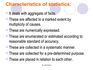 Characteristics of statistics: It deals with aggregate of facts. These are affected to a marked extent by multiplicity of causes. These are numerically expressed. These are enumerated or estimated according to reasonable standard of accuracy. These are collected in a systematic manner. These are collected for a pre-determined purpose. These are placed in relation to each other. 