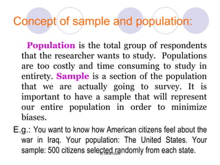 Concept of sample and population: Population  is the total group of respondents that the researcher wants to study.  Populations are too costly and time consuming to study in entirety.  Sample  is a section of the population that we are actually going to survey. It is important to have a sample that will represent our entire population in order to minimize biases.   E.g.:  You want to know how American citizens feel about the war in Iraq. Your population: The United States. Your sample: 500 citizens selected randomly from each state.  