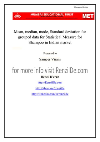 Managerial Statics

Mean, median, mode, Standard deviation for
grouped data for Statistical Measure for
Shampoo in Indian market
Presented to

Sameer Virani

By

Renzil D’cruz
http://RenzilDe.com
http://about.me/renzilde
http://linkedin.com/in/renzilde

1

 