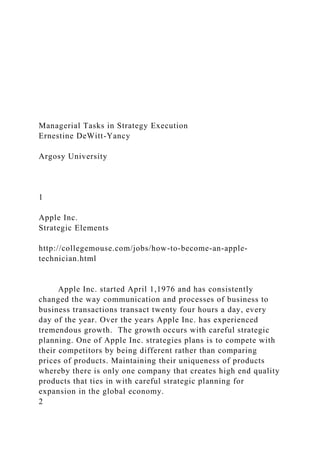 Managerial Tasks in Strategy Execution
Ernestine DeWitt-Yancy
Argosy University
1
Apple Inc.
Strategic Elements
http://collegemouse.com/jobs/how-to-become-an-apple-
technician.html
Apple Inc. started April 1,1976 and has consistently
changed the way communication and processes of business to
business transactions transact twenty four hours a day, every
day of the year. Over the years Apple Inc. has experienced
tremendous growth. The growth occurs with careful strategic
planning. One of Apple Inc. strategies plans is to compete with
their competitors by being different rather than comparing
prices of products. Maintaining their uniqueness of products
whereby there is only one company that creates high end quality
products that ties in with careful strategic planning for
expansion in the global economy.
2
 