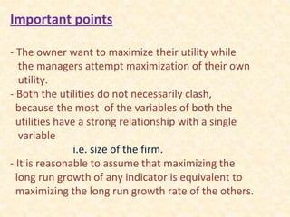 Important points
- The owner want to maximize their utility while
the managers attempt maximization of their own
utility.
- Both the utilities do not necessarily clash,
because the most of the variables of both the
utilities have a strong relationship with a single
variable
i.e. size of the firm.
- It is reasonable to assume that maximizing the
long run growth of any indicator is equivalent to
maximizing the long run growth rate of the others.
 