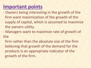 Important points
- Owners being interesting in the growth of the
firm want maximization of the growth of the
supply of capital, which is assumed to maximize
the owners utility.
- Managers want to maximize rate of growth of
the
firm rather than the absolute size of the firm
believing that growth of the demand for the
products is an appropriate indicator of the
growth of the firm.
 