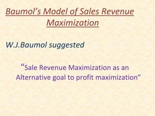 Baumol’s Model of Sales Revenue
Maximization
W.J.Baumol suggested
“Sale Revenue Maximization as an
Alternative goal to profit maximization”
 