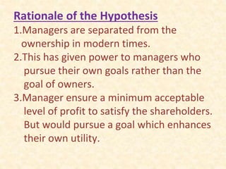 Rationale of the Hypothesis
1.Managers are separated from the
ownership in modern times.
2.This has given power to managers who
pursue their own goals rather than the
goal of owners.
3.Manager ensure a minimum acceptable
level of profit to satisfy the shareholders.
But would pursue a goal which enhances
their own utility.
 