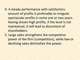 4. A steady performance with satisfactory
amount of profits is preferable to irregular
spectacular profits in some one or two years.
Having shown high profits, if the level is not
maintained, it will lead to discontent of
shareholders.
5. Large sales strengthens the competitive
power of the firm (competitors), while low or
declining sales diminishes this power.
 
