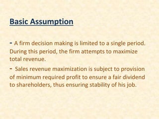 Basic Assumption
- A firm decision making is limited to a single period.
During this period, the firm attempts to maximize
total revenue.
- Sales revenue maximization is subject to provision
of minimum required profit to ensure a fair dividend
to shareholders, thus ensuring stability of his job.
 