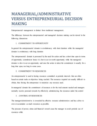 MANAGERIAL/ADMINISTRATIVE
VERSUS ENTREPRENEURIAL DECISION
MAKING
Entrepreneurial management is distinct from traditional management.
The difference between the entrepreneurial and managerial decision making can be viewed in the
following dimensions
1. COMMITMENT TO OPPORTUNITY
In general the entrepreneurial domain is revolutionary with short duration while the managerial
domain is evolutionary with long duration
The entrepreneurial domain is pressured by the need for action and has a short time span in terms
of opportunity commitment hence it is fast to act on worth opportunity while the managerial
domain is slow to act on opportunity and once the action is taken the commitment is usually for a
long time span, too long in some cases.
2. COMMITMENT TO RESOURCES
An entrepreneurial is used to having resources committed at periodic intervals that are often
based on certain tasks or objectives being reached. The resources required are usually difficult to
obtain, thus forcing the entrepreneur to maximize any resource used.
In managerial domain the commitment of resources is for the total amount needed and managers
normally receive personal rewards by effectively administering the resources under the control
3. .CONTROL OF RESOURCES
The manager/administrative is rewarded by effective resource administration and has a drive to
own or accumulate as much resources as possible.
The pressure of power, status and financial reward cause the manager to avoid periodic use of
resources while
 