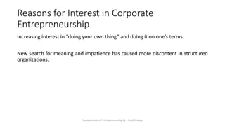 Reasons for Interest in Corporate
Entrepreneurship
Increasing interest in “doing your own thing” and doing it on one’s terms.
New search for meaning and impatience has caused more discontent in structured
organizations.
Fundamentals of Entrepreneurship by - Vivek Shakya
 