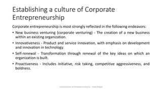 Establishing a culture of Corporate
Entrepreneurship
Corporate entrepreneurship is most strongly reflected in the following endeavors:
• New business venturing (corporate venturing) - The creation of a new business
within an existing organization.
• Innovativeness - Product and service innovation, with emphasis on development
and innovation in technology.
• Self-renewal - Transformation through renewal of the key ideas on which an
organization is built.
• Proactiveness - Includes initiative, risk taking, competitive aggressiveness, and
boldness.
Fundamentals of Entrepreneurship by - Vivek Shakya
 