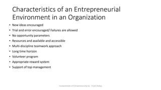 Characteristics of an Entrepreneurial
Environment in an Organization
Fundamentals of Entrepreneurship by - Vivek Shakya
• New ideas encouraged
• Trial and error encouraged/ Failures are allowed
• No opportunity parameters
• Resources and available and accessible
• Multi-discipline teamwork approach
• Long time horizon
• Volunteer program
• Appropriate reward system
• Support of top management
 